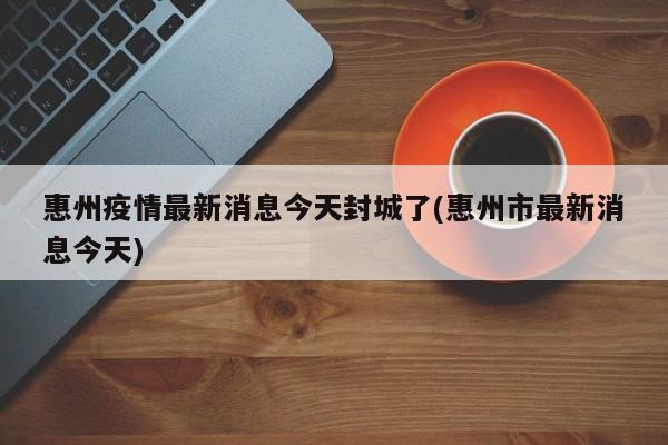 惠州疫情最新消息今天封城了(惠州市最新消息今天)