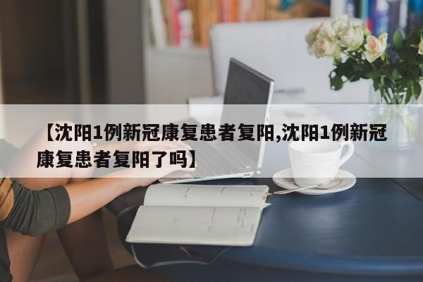 【沈阳1例新冠康复患者复阳,沈阳1例新冠康复患者复阳了吗】