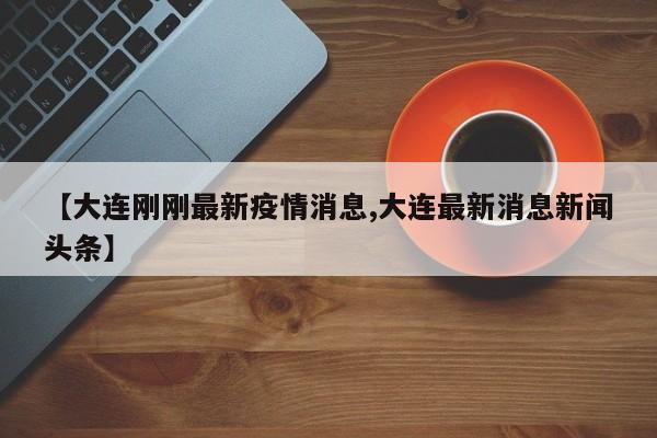 【大连刚刚最新疫情消息,大连最新消息新闻头条】