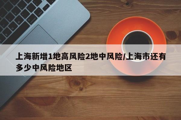 上海新增1地高风险2地中风险/上海市还有多少中风险地区